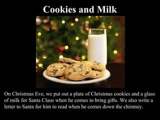Cookies and Milk




On Christmas Eve, we put out a plate of Christmas cookies and a glass
of milk for Santa Claus when he comes to bring gifts. We also write a
letter to Santa for him to read when he comes down the chimney.
 