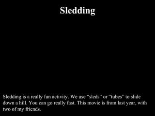 Sledding



                               QuickTime™ and a
                     Motion JPEG OpenDML decompressor
                       are needed to see this picture.




Sledding is a really fun activity. We use “sleds” or “tubes” to slide
down a hill. You can go really fast. This movie is from last year, with
two of my friends.
 