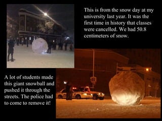 This is from the snow day at my
                          university last year. It was the
                          first time in history that classes
                          were cancelled. We had 50.8
                          centimeters of snow.




A lot of students made
this giant snowball and
pushed it through the
streets. The police had
to come to remove it!
 