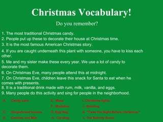 Christmas Vocabulary!
                              Do you remember?
1. The most traditional Christmas candy.
2. People put up these to decorate their house at Christmas time.
3. It is the most famous American Christmas story.
4. If you are caught underneath this plant with someone, you have to kiss each
other.
5. Me and my sister make these every year. We use a lot of candy to
decorate them.
6. On Christmas Eve, many people attend this at midnight.
7. On Christmas Eve, children leave this snack for Santa to eat when he
comes with presents.
8. It is a traditional drink made with rum, milk, vanilla, and eggs.
9. Many people do this activity and sing for people in the neighborhood.
A.   Candy cane            E. Mass          I. Christmas lights
B.   Snow forts            F. Mistletoe     J. Sledding
C.   Gingerbread houses    G. Egg Nog       K. “Twas the Night Before Christmas”
D.   Cookies and Milk      H. Caroling      L. The Nativity Scene
 