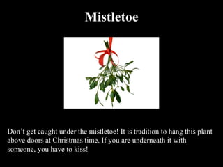 Mistletoe




Don’t get caught under the mistletoe! It is tradition to hang this plant
above doors at Christmas time. If you are underneath it with
someone, you have to kiss!
 