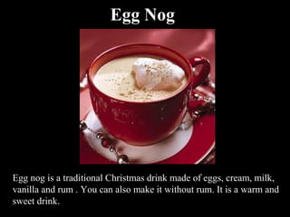 Egg Nog




Egg nog is a traditional Christmas drink made of eggs, cream, milk,
vanilla and rum . You can also make it without rum. It is a warm and
sweet drink.
 