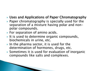  Uses and Applications of Paper Chromatography
 Paper chromatography is specially used for the
separation of a mixture having polar and non-
polar compounds.
 For separation of amino acids.
 It is used to determine organic compounds,
biochemicals in urine, etc.
 In the pharma sector, it is used for the
determination of hormones, drugs, etc.
 Sometimes it is used for evaluation of inorganic
compounds like salts and complexes.
 