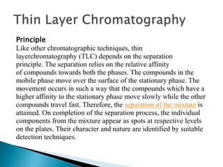 Principle
Like other chromatographic techniques, thin
layerchromatography (TLC) depends on the separation
principle. The separation relies on the relative affinity
of compounds towards both the phases. The compounds in the
mobile phase move over the surface of the stationary phase. The
movement occurs in such a way that the compounds which have a
higher affinity to the stationary phase move slowly while the other
compounds travel fast. Therefore, the separation of the mixture is
attained. On completion of the separation process, the individual
components from the mixture appear as spots at respective levels
on the plates. Their character and nature are identified by suitable
detection techniques.
 