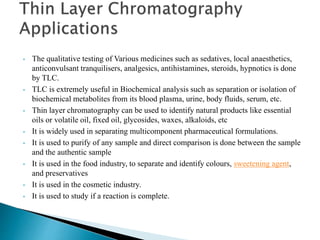 • The qualitative testing of Various medicines such as sedatives, local anaesthetics,
anticonvulsant tranquilisers, analgesics, antihistamines, steroids, hypnotics is done
by TLC.
• TLC is extremely useful in Biochemical analysis such as separation or isolation of
biochemical metabolites from its blood plasma, urine, body fluids, serum, etc.
• Thin layer chromatography can be used to identify natural products like essential
oils or volatile oil, fixed oil, glycosides, waxes, alkaloids, etc
• It is widely used in separating multicomponent pharmaceutical formulations.
• It is used to purify of any sample and direct comparison is done between the sample
and the authentic sample
• It is used in the food industry, to separate and identify colours, sweetening agent,
and preservatives
• It is used in the cosmetic industry.
• It is used to study if a reaction is complete.
 