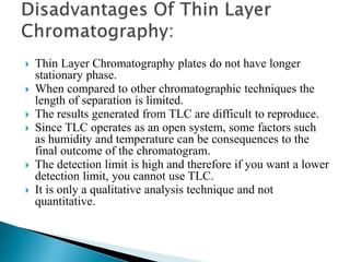  Thin Layer Chromatography plates do not have longer
stationary phase.
 When compared to other chromatographic techniques the
length of separation is limited.
 The results generated from TLC are difficult to reproduce.
 Since TLC operates as an open system, some factors such
as humidity and temperature can be consequences to the
final outcome of the chromatogram.
 The detection limit is high and therefore if you want a lower
detection limit, you cannot use TLC.
 It is only a qualitative analysis technique and not
quantitative.
 