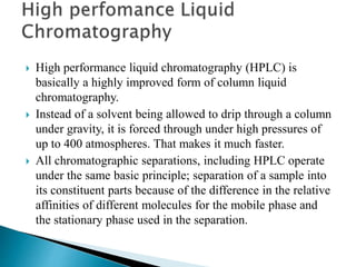  High performance liquid chromatography (HPLC) is
basically a highly improved form of column liquid
chromatography.
 Instead of a solvent being allowed to drip through a column
under gravity, it is forced through under high pressures of
up to 400 atmospheres. That makes it much faster.
 All chromatographic separations, including HPLC operate
under the same basic principle; separation of a sample into
its constituent parts because of the difference in the relative
affinities of different molecules for the mobile phase and
the stationary phase used in the separation.
 