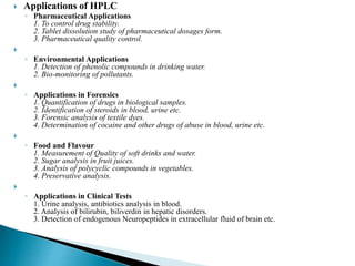  Applications of HPLC
◦ Pharmaceutical Applications
1. To control drug stability.
2. Tablet dissolution study of pharmaceutical dosages form.
3. Pharmaceutical quality control.

◦ Environmental Applications
1. Detection of phenolic compounds in drinking water.
2. Bio-monitoring of pollutants.

◦ Applications in Forensics
1. Quantification of drugs in biological samples.
2. Identification of steroids in blood, urine etc.
3. Forensic analysis of textile dyes.
4. Determination of cocaine and other drugs of abuse in blood, urine etc.

◦ Food and Flavour
1. Measurement of Quality of soft drinks and water.
2. Sugar analysis in fruit juices.
3. Analysis of polycyclic compounds in vegetables.
4. Preservative analysis.

◦ Applications in Clinical Tests
1. Urine analysis, antibiotics analysis in blood.
2. Analysis of bilirubin, biliverdin in hepatic disorders.
3. Detection of endogenous Neuropeptides in extracellular fluid of brain etc.

 
