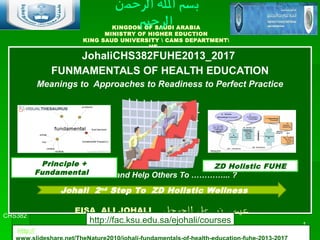 KINGDOM OF SAUDI ARABIA
MINISTRY OF HIGHER EDUCTION
KING SAUD UNIVERSITY  CAMS DEPARTMENT
HE
JohaliCHS382FUHE2013_2017
FUNMAMENTALS OF HEALTH EDUCATION
Meanings to Approaches to Readiness to Perfect Practice
Remember by “
Promote and Help Others To …………... ?
JohaliCHS382FUHE2013_2017
FUNMAMENTALS OF HEALTH EDUCATION
Meanings to Approaches to Readiness to Perfect Practice
Remember by “
Promote and Help Others To …………... ?
CHS382
Johali1stFUHE2016
1
EISA ALI JOHALI ‫ي‬‫جوحل‬ ‫اال‬‫ا‬ ‫ي‬‫عل‬ ‫ااان‬‫ب‬ ‫ى‬‫عيس‬
‫الرحمن‬ ‫ال‬ ‫بسم‬
‫الرحيم‬
Principle +
Fundamental
ZD Holistic FUHE
Johali 2nd
Step To ZD Holistic Wellness
http://fac.ksu.edu.sa/ejohali/courses
http://
 