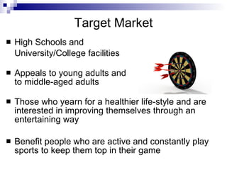 Target Market
   High Schools and
    University/College facilities

   Appeals to young adults and
    to middle-aged adults

   Those who yearn for a healthier life-style and are
    interested in improving themselves through an
    entertaining way

   Benefit people who are active and constantly play
    sports to keep them top in their game
 
