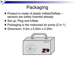 Packaging
   Product is made of plastic Inflate/Deflate –
    sensors are safely inserted already
   Set up: Plug and Inflate
   Packaging is the motorized air pump (2 in 1)
   Dimension: 0.5m x 0.25m x 0.25m
 
