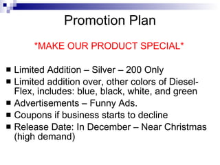 Promotion Plan
        *MAKE OUR PRODUCT SPECIAL*

   Limited Addition – Silver – 200 Only
   Limited addition over, other colors of Diesel-
    Flex, includes: blue, black, white, and green
   Advertisements – Funny Ads.
   Coupons if business starts to decline
   Release Date: In December – Near Christmas
    (high demand)
 