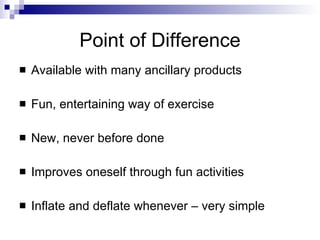 Point of Difference
   Available with many ancillary products

   Fun, entertaining way of exercise

   New, never before done

   Improves oneself through fun activities

   Inflate and deflate whenever – very simple
 