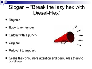 Slogan – “Break the lazy hex with
              Diesel-Flex”
   Rhymes

   Easy to remember

   Catchy with a punch

   Original

   Relevant to product

   Grabs the consumers attention and persuades them to
    purchase
 