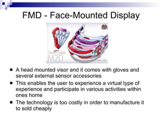 FMD - Face-Mounted Display




   A head mounted visor and it comes with gloves and
    several external sensor accessories
   This enables the user to experience a virtual type of
    experience and participate in various activities within
    ones home
   The technology is too costly in order to manufacture it
    to sold cheaply
 