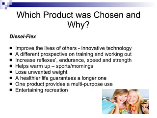 Which Product was Chosen and
               Why?
Diesel-Flex

   Improve the lives of others - innovative technology
   A different prospective on training and working out
   Increase reflexes’, endurance, speed and strength
   Helps warm up – sports/mornings
   Lose unwanted weight
   A healthier life guarantees a longer one
   One product provides a multi-purpose use
   Entertaining recreation
 