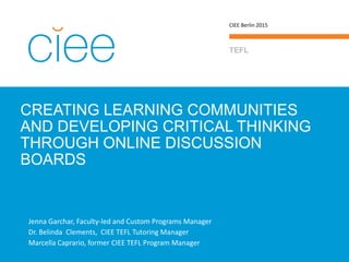 CREATING LEARNING COMMUNITIES
AND DEVELOPING CRITICAL THINKING
THROUGH ONLINE DISCUSSION
BOARDS
TEFL
CIEE Berlin 2015
Jenna Garchar, Faculty-led and Custom Programs Manager jgarchar@ciee.org
Dr. Belinda Clements, CIEE TEFL Tutoring Manager belinda.clements@trainingexpress.es
Marcella Caprario, former CIEE TEFL Program Manager
 