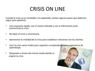 CRISIS ON LINE
Cuando la crisis ya es inevitable y ha explotado, existen algunos pasos que debemos
seguir para aplacarla:
• Una respuesta rápida, con el vocero indicado y con la información justa
contrarresta la crisis.
• No tapar el error y reconocerlo.
• Aprovechar la viralidad de la crisis para establecer relaciones con los clientes.
• Usar la crisis como medio para capacitar a empleados y como experiencia de
aprendizaje.
• Responder a través del mismo medio donde se
originó la crisis
 