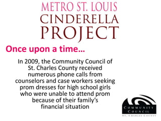 Once upon a time… In 2009, the Community Council of St. Charles County received numerous phone calls from counselors and case workers seeking prom dresses for high school girls who were unable to attend prom because of their family’s                    financial situation 