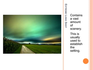 EXTREME LONG SHOT
                    Contains
                    a vast
                    amount
                    of
                    scenery.
                    This is
                    usually
                    used to
                    establish
                    the
                    setting.
 