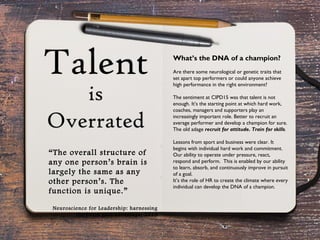 What’s the DNA of a champion?
Are there some neurological or genetic traits that
set apart top performers or could anyone achieve
high performance in the right environment?
The sentiment at CIPD15 was that talent is not
enough. It’s the starting point at which hard work,
coaches, managers and supporters play an
increasingly important role. Better to recruit an
average performer and develop a champion for sure.
The old adage recruit for attitude. Train for skills.
Lessons from sport and business were clear. It
begins with individual hard work and commitment.
Our ability to operate under pressure, react,
respond and perform. This is enabled by our ability
to learn, absorb, and continuously improve in pursuit
of a goal.
It’s the role of HR to create the climate where every
individual can develop the DNA of a champion.
“The overall structure of
any one person’s brain is
largely the same as any
other person’s. The
function is unique.”
Neuroscience for Leadership: harnessing
the brain gain advantage, 2015
 
