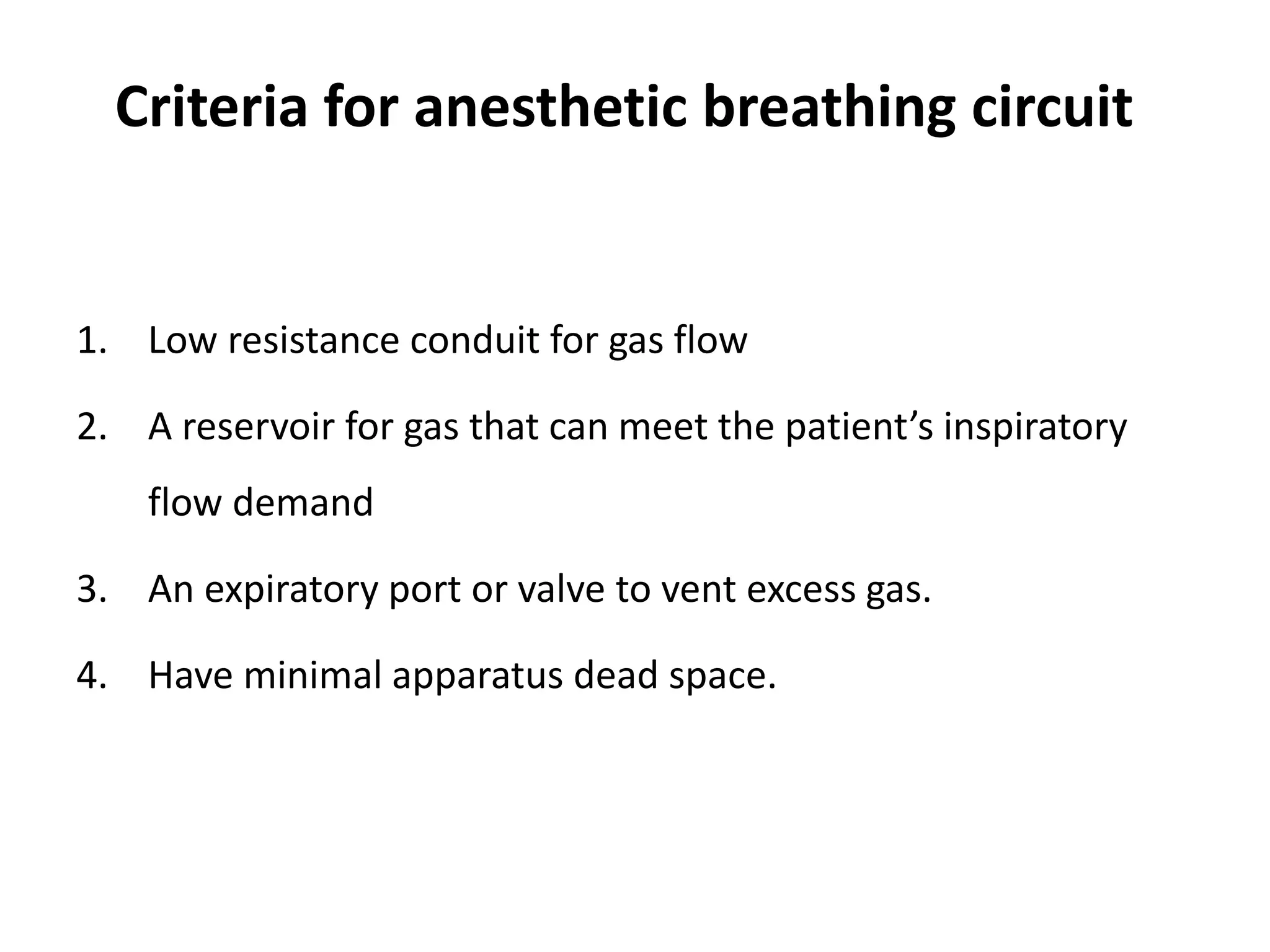 Criteria for anesthetic breathing circuit
1. Low resistance conduit for gas flow
2. A reservoir for gas that can meet the patient’s inspiratory
flow demand
3. An expiratory port or valve to vent excess gas.
4. Have minimal apparatus dead space.
 
