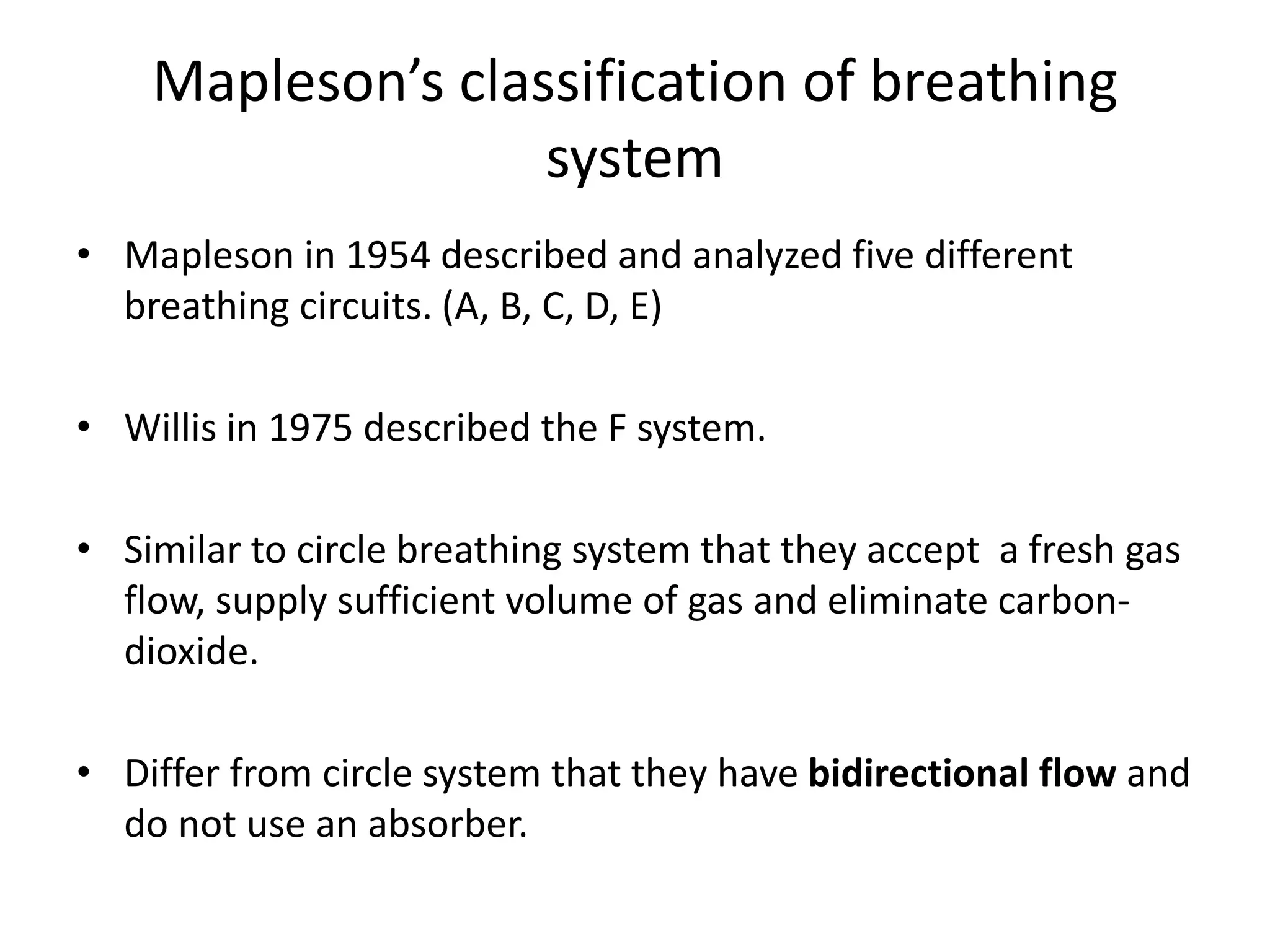 Mapleson’s classification of breathing
system
• Mapleson in 1954 described and analyzed five different
breathing circuits. (A, B, C, D, E)
• Willis in 1975 described the F system.
• Similar to circle breathing system that they accept a fresh gas
flow, supply sufficient volume of gas and eliminate carbon-
dioxide.
• Differ from circle system that they have bidirectional flow and
do not use an absorber.
 