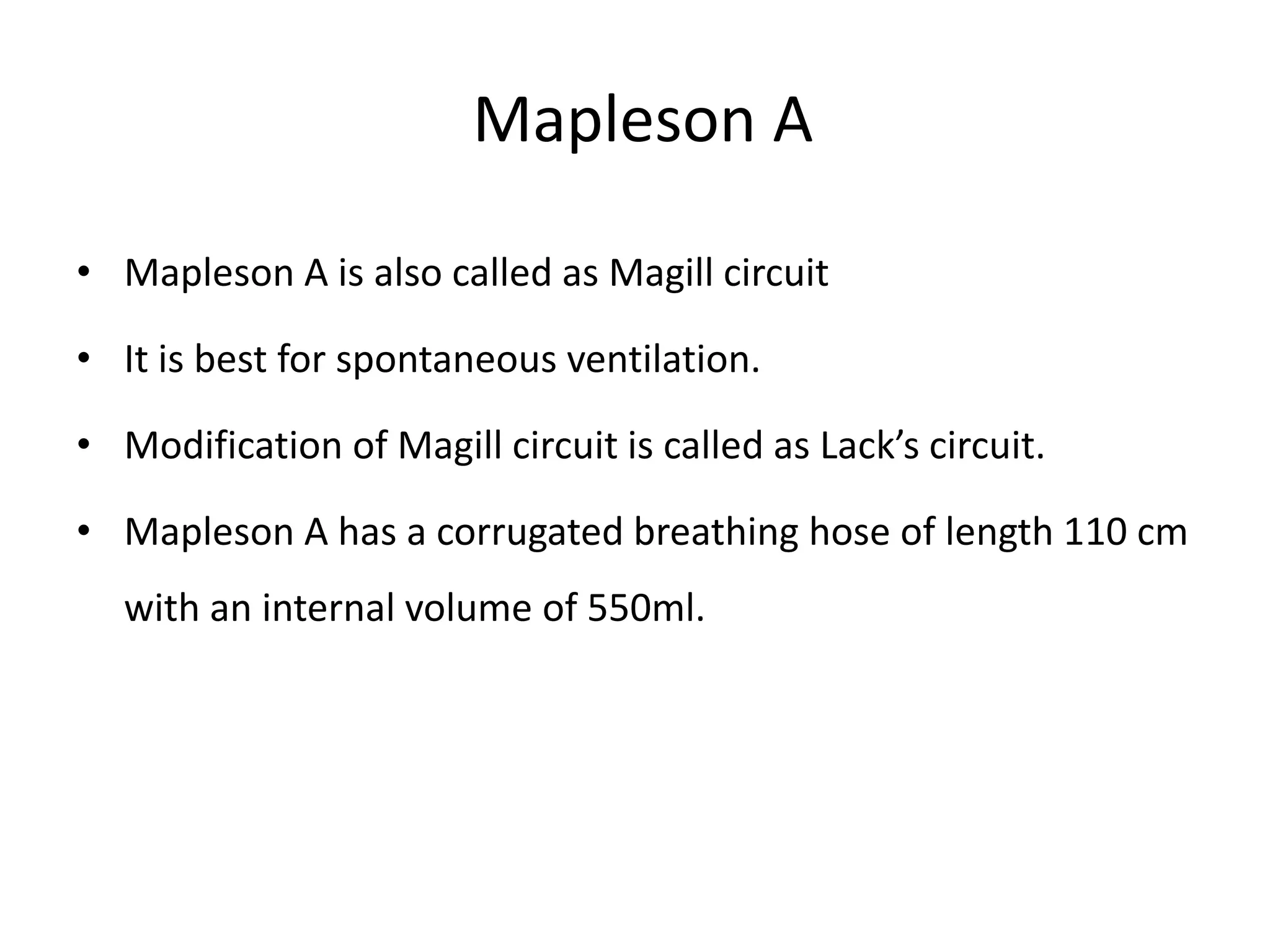 Mapleson A
• Mapleson A is also called as Magill circuit
• It is best for spontaneous ventilation.
• Modification of Magill circuit is called as Lack’s circuit.
• Mapleson A has a corrugated breathing hose of length 110 cm
with an internal volume of 550ml.
 