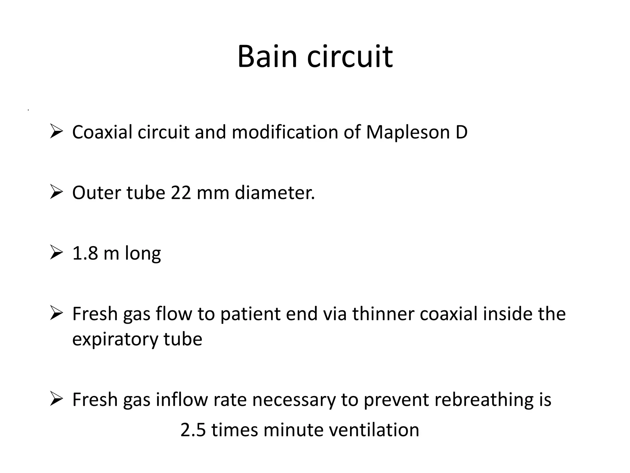 Bain circuit
.
 Coaxial circuit and modification of Mapleson D
 Outer tube 22 mm diameter.
 1.8 m long
 Fresh gas flow to patient end via thinner coaxial inside the
expiratory tube
 Fresh gas inflow rate necessary to prevent rebreathing is
2.5 times minute ventilation
 