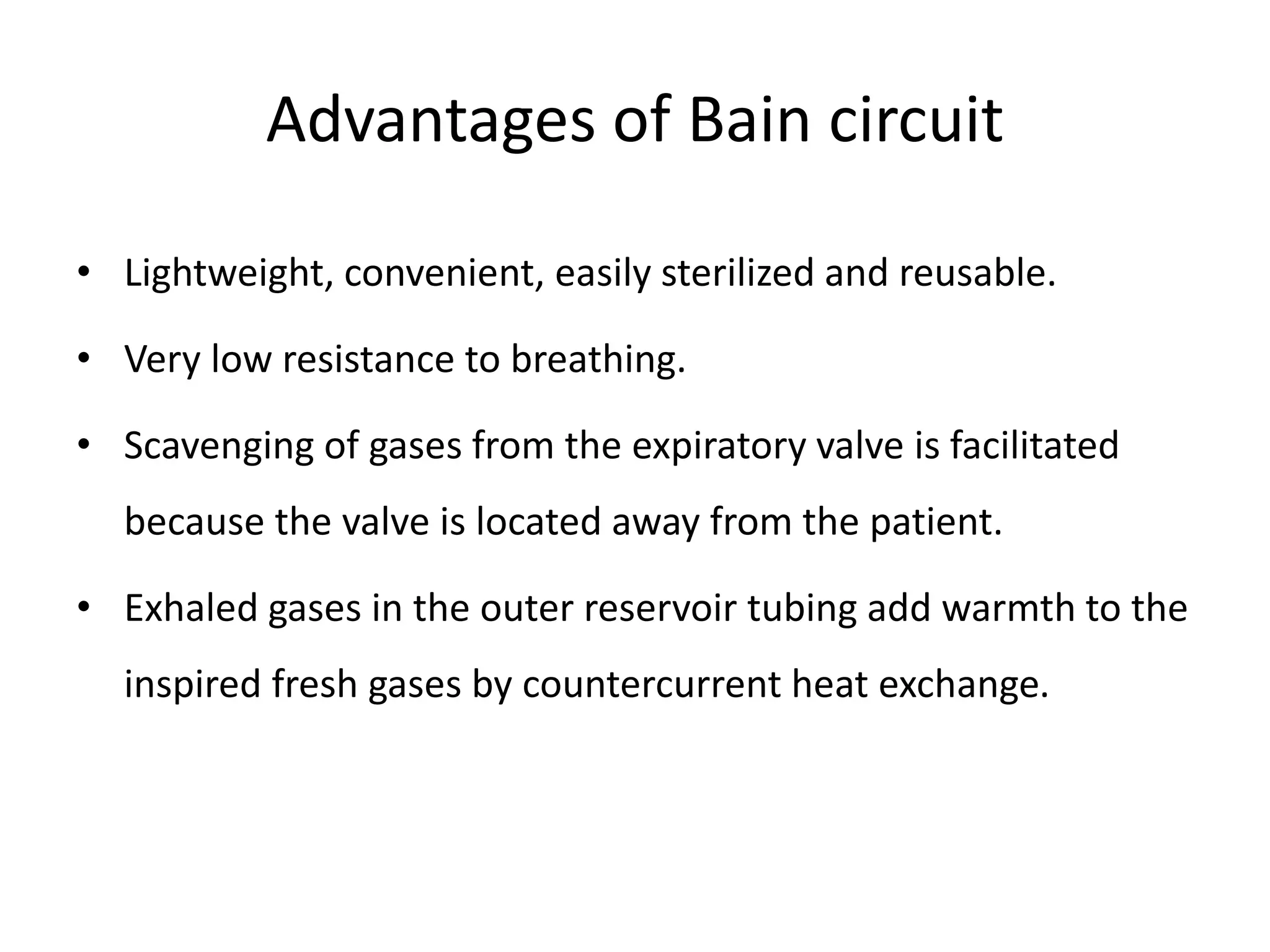 Advantages of Bain circuit
• Lightweight, convenient, easily sterilized and reusable.
• Very low resistance to breathing.
• Scavenging of gases from the expiratory valve is facilitated
because the valve is located away from the patient.
• Exhaled gases in the outer reservoir tubing add warmth to the
inspired fresh gases by countercurrent heat exchange.
 