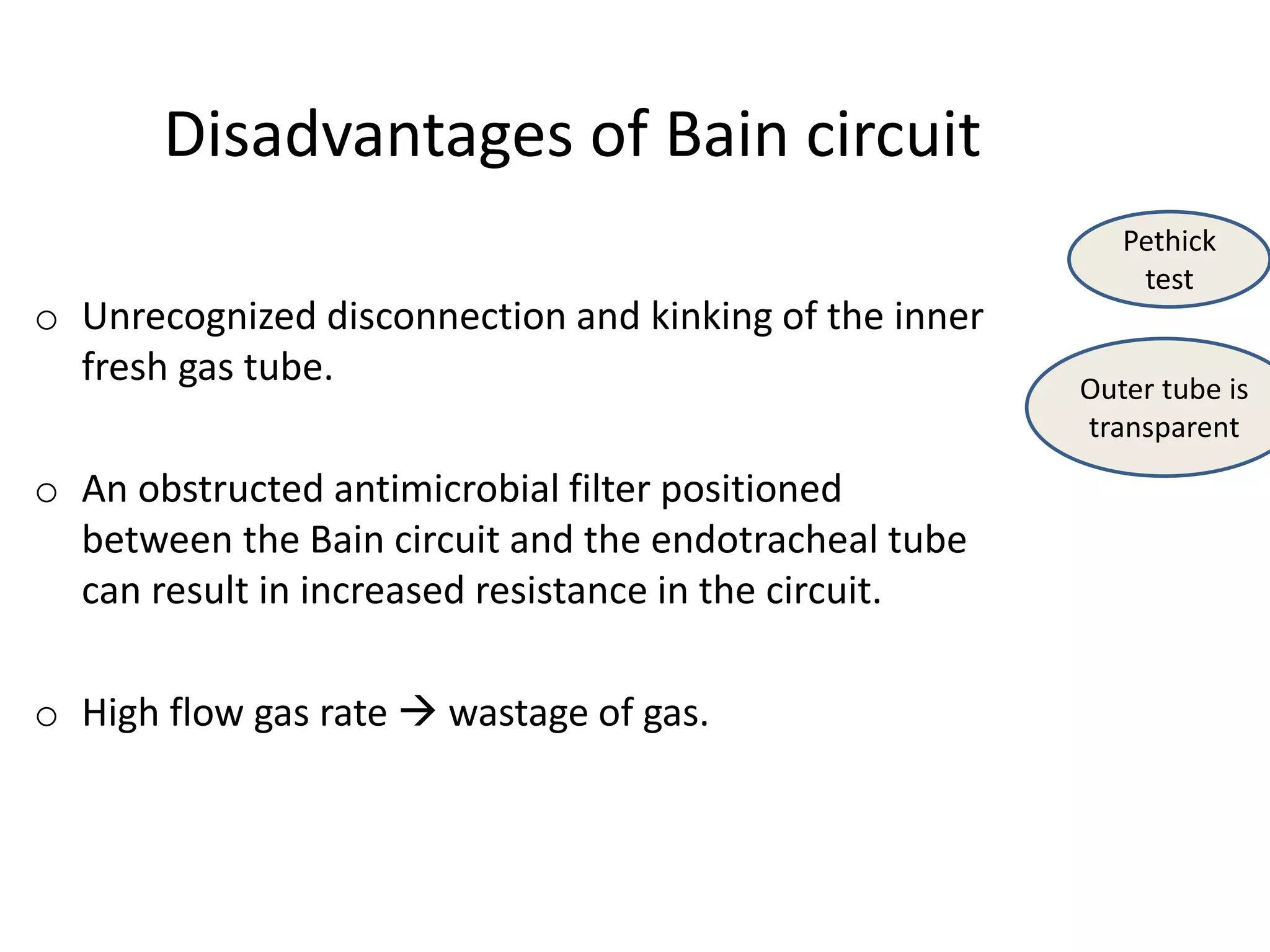 Disadvantages of Bain circuit
o Unrecognized disconnection and kinking of the inner
fresh gas tube.
o An obstructed antimicrobial filter positioned
between the Bain circuit and the endotracheal tube
can result in increased resistance in the circuit.
o High flow gas rate  wastage of gas.
Pethick
test
Outer tube is
transparent
 