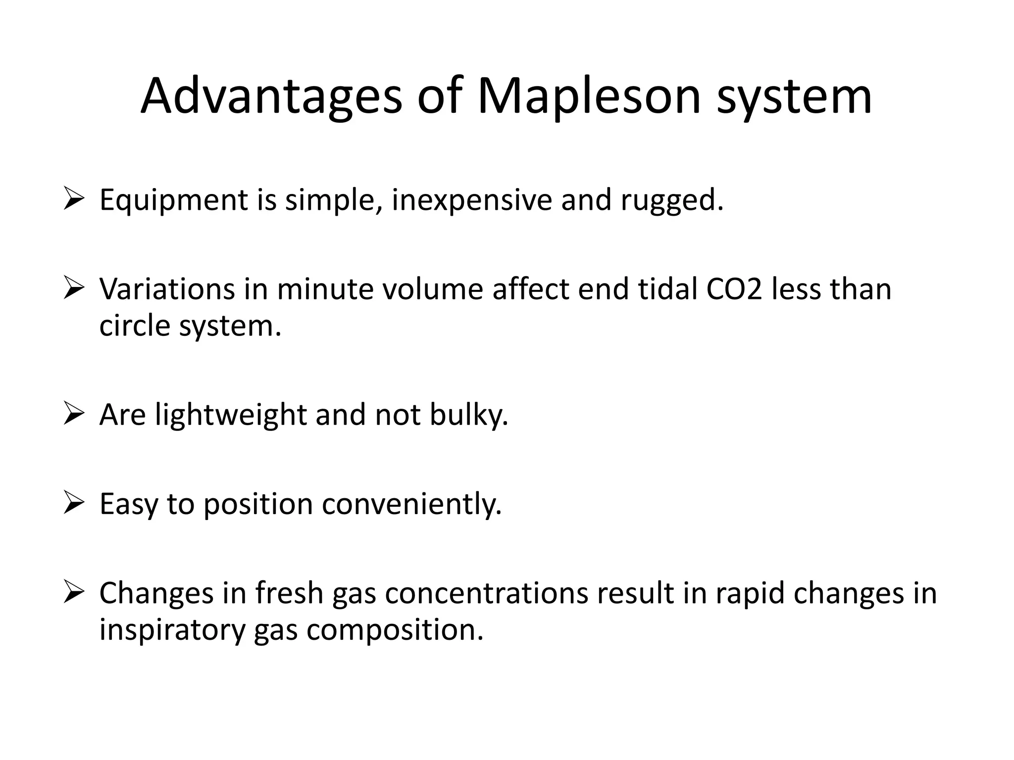 Advantages of Mapleson system
 Equipment is simple, inexpensive and rugged.
 Variations in minute volume affect end tidal CO2 less than
circle system.
 Are lightweight and not bulky.
 Easy to position conveniently.
 Changes in fresh gas concentrations result in rapid changes in
inspiratory gas composition.
 