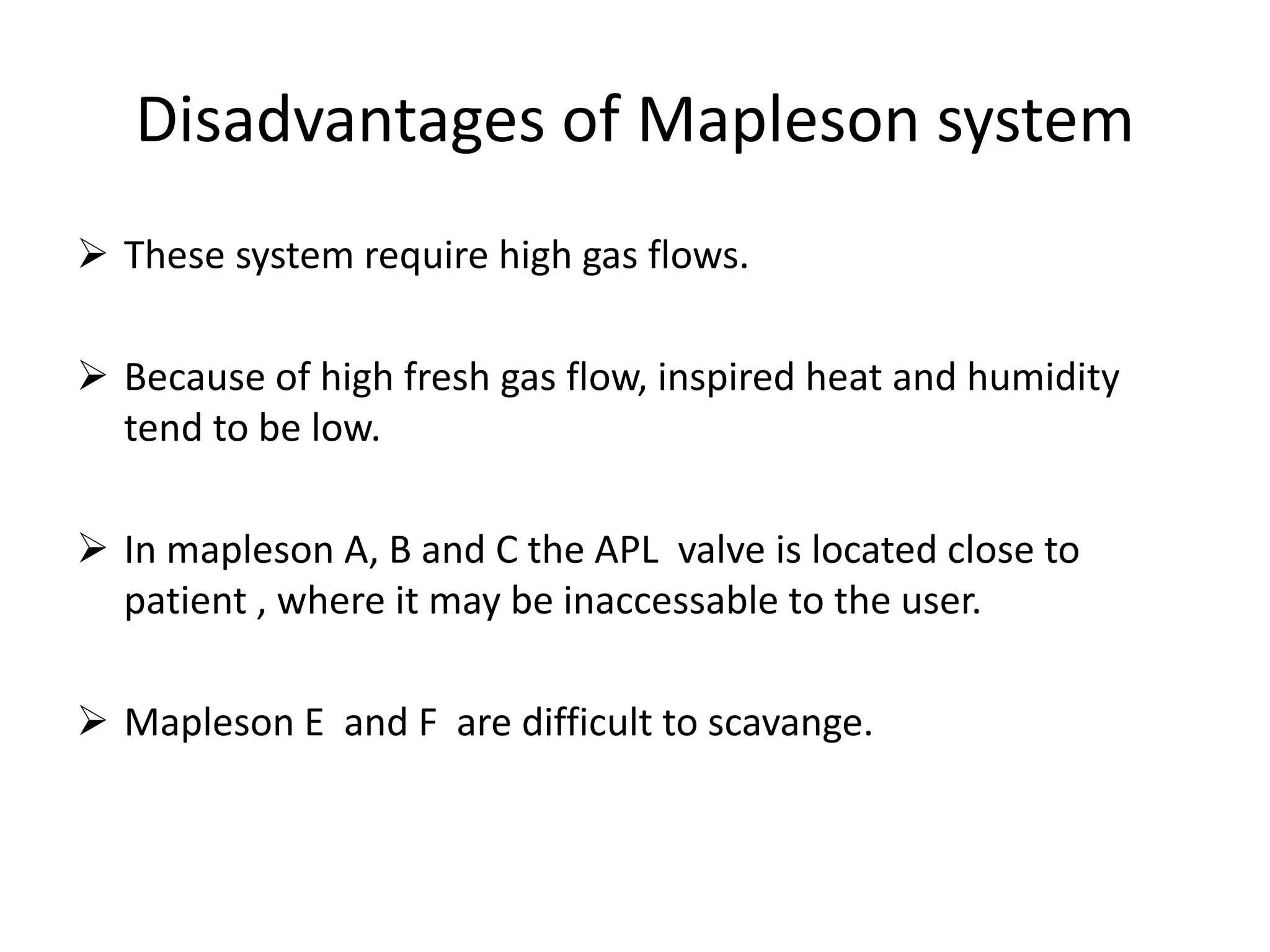 Disadvantages of Mapleson system
 These system require high gas flows.
 Because of high fresh gas flow, inspired heat and humidity
tend to be low.
 In mapleson A, B and C the APL valve is located close to
patient , where it may be inaccessable to the user.
 Mapleson E and F are difficult to scavange.
 