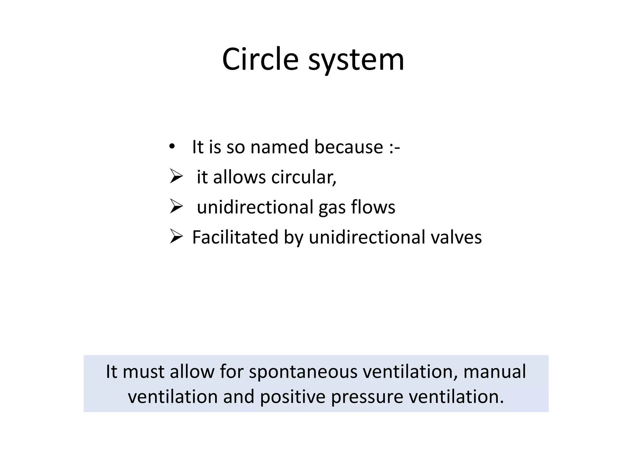 Circle system
• It is so named because :-
 it allows circular,
 unidirectional gas flows
 Facilitated by unidirectional valves
It must allow for spontaneous ventilation, manual
ventilation and positive pressure ventilation.
 