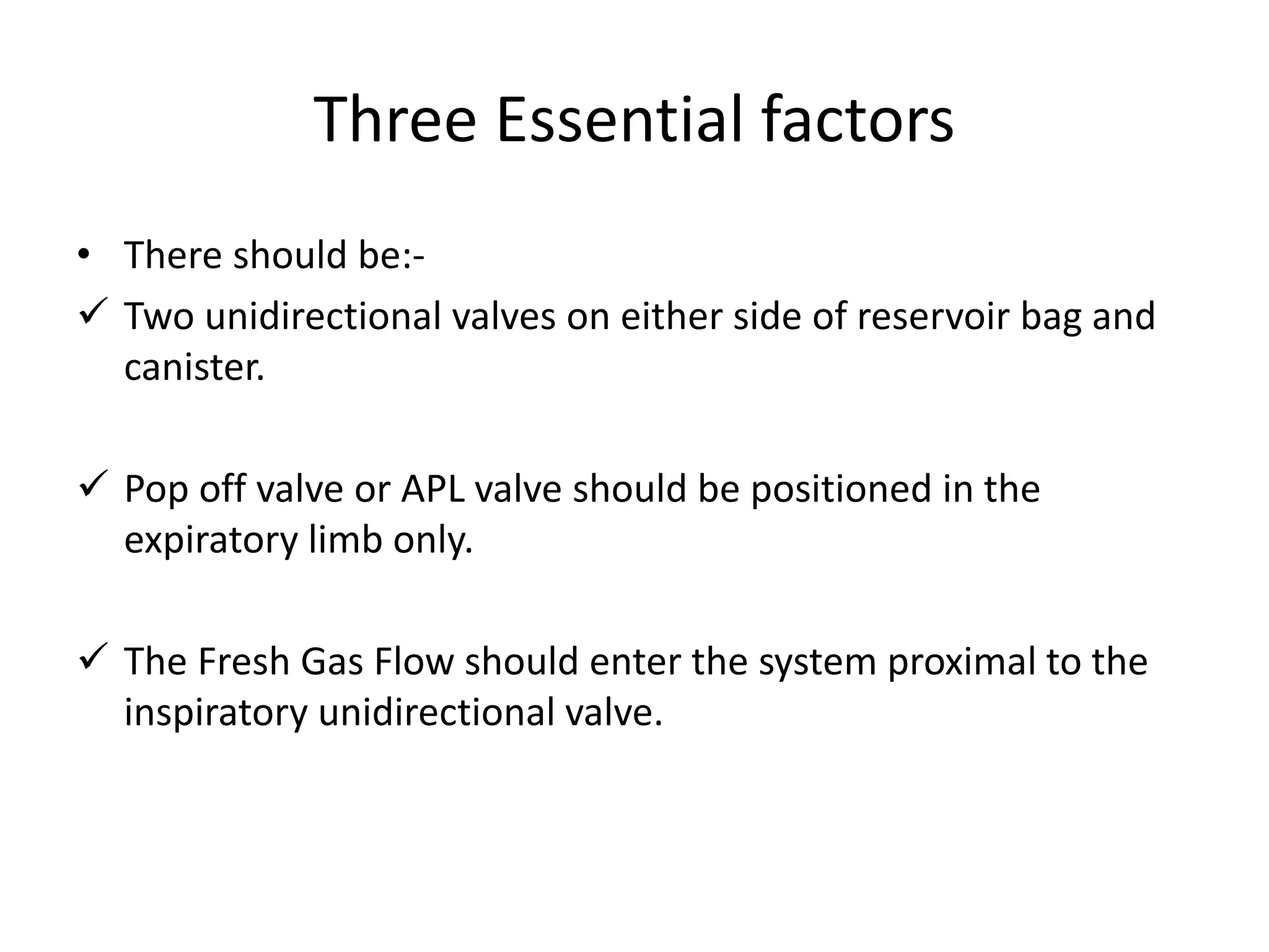 Three Essential factors
• There should be:-
 Two unidirectional valves on either side of reservoir bag and
canister.
 Pop off valve or APL valve should be positioned in the
expiratory limb only.
 The Fresh Gas Flow should enter the system proximal to the
inspiratory unidirectional valve.
 