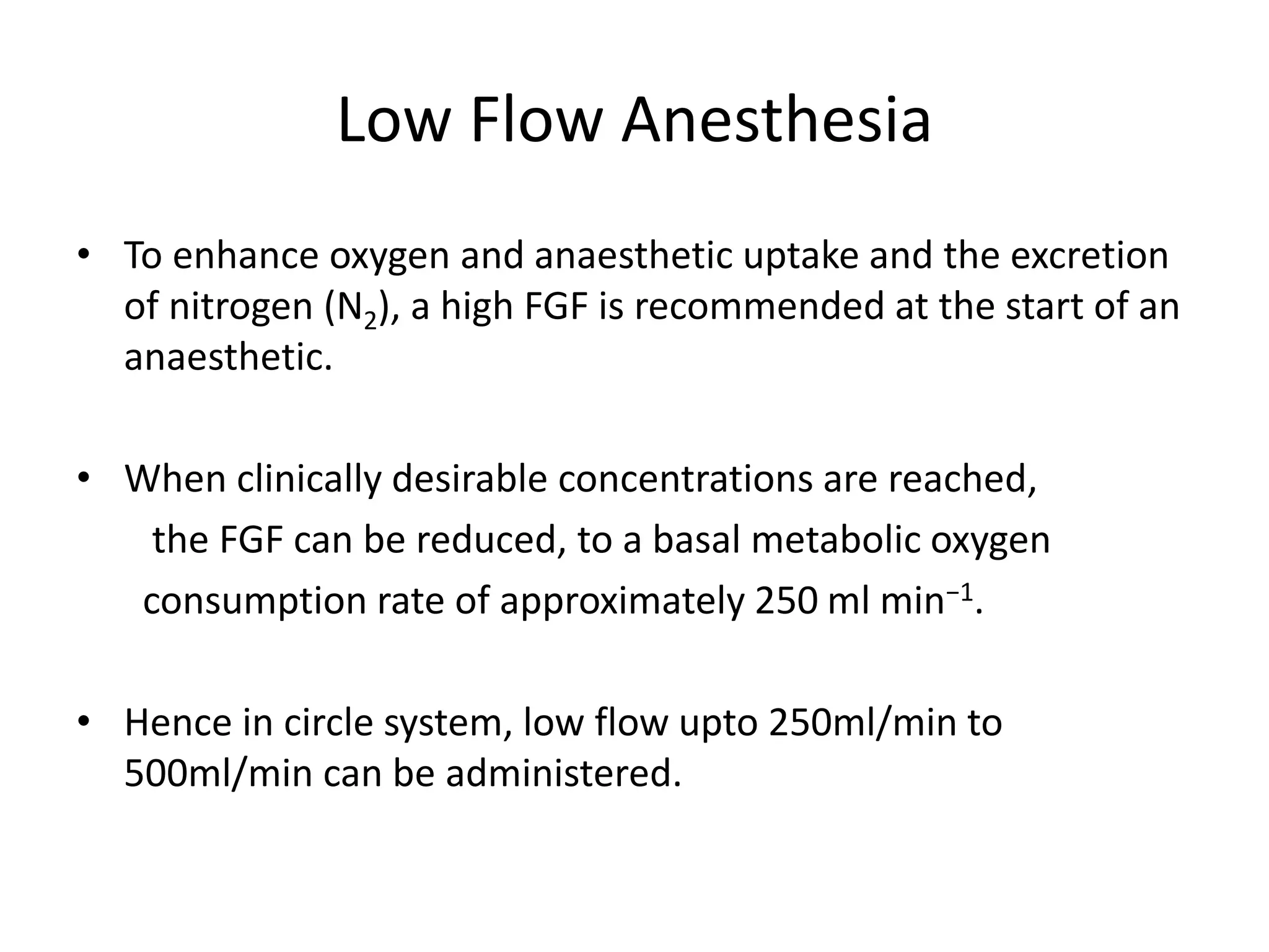 Low Flow Anesthesia
• To enhance oxygen and anaesthetic uptake and the excretion
of nitrogen (N2), a high FGF is recommended at the start of an
anaesthetic.
• When clinically desirable concentrations are reached,
the FGF can be reduced, to a basal metabolic oxygen
consumption rate of approximately 250 ml min−1.
• Hence in circle system, low flow upto 250ml/min to
500ml/min can be administered.
 