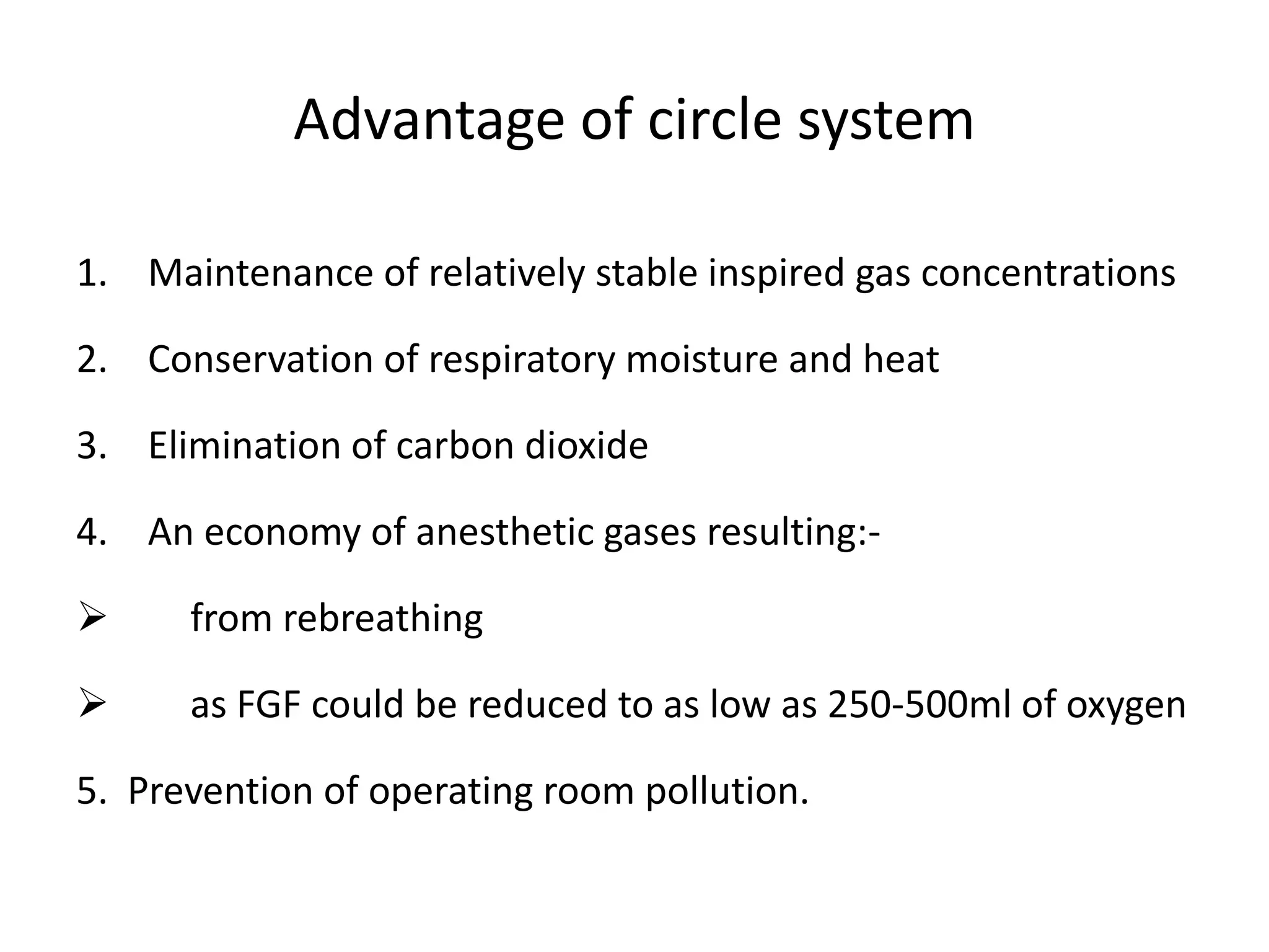 Advantage of circle system
1. Maintenance of relatively stable inspired gas concentrations
2. Conservation of respiratory moisture and heat
3. Elimination of carbon dioxide
4. An economy of anesthetic gases resulting:-
 from rebreathing
 as FGF could be reduced to as low as 250-500ml of oxygen
5. Prevention of operating room pollution.
 
