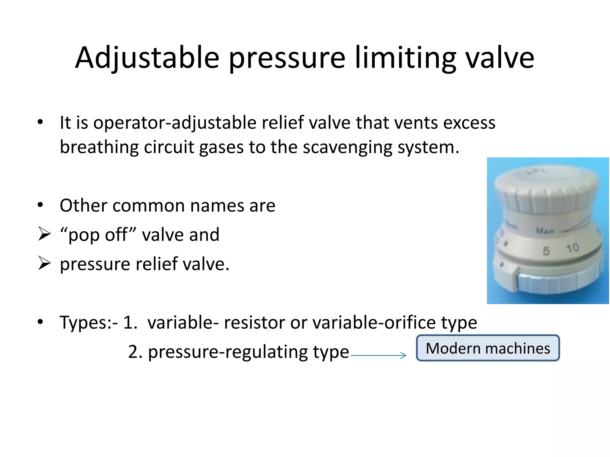 Adjustable pressure limiting valve
• It is operator-adjustable relief valve that vents excess
breathing circuit gases to the scavenging system.
• Other common names are
 “pop off” valve and
 pressure relief valve.
• Types:- 1. variable- resistor or variable-orifice type
2. pressure-regulating type Modern machines
 