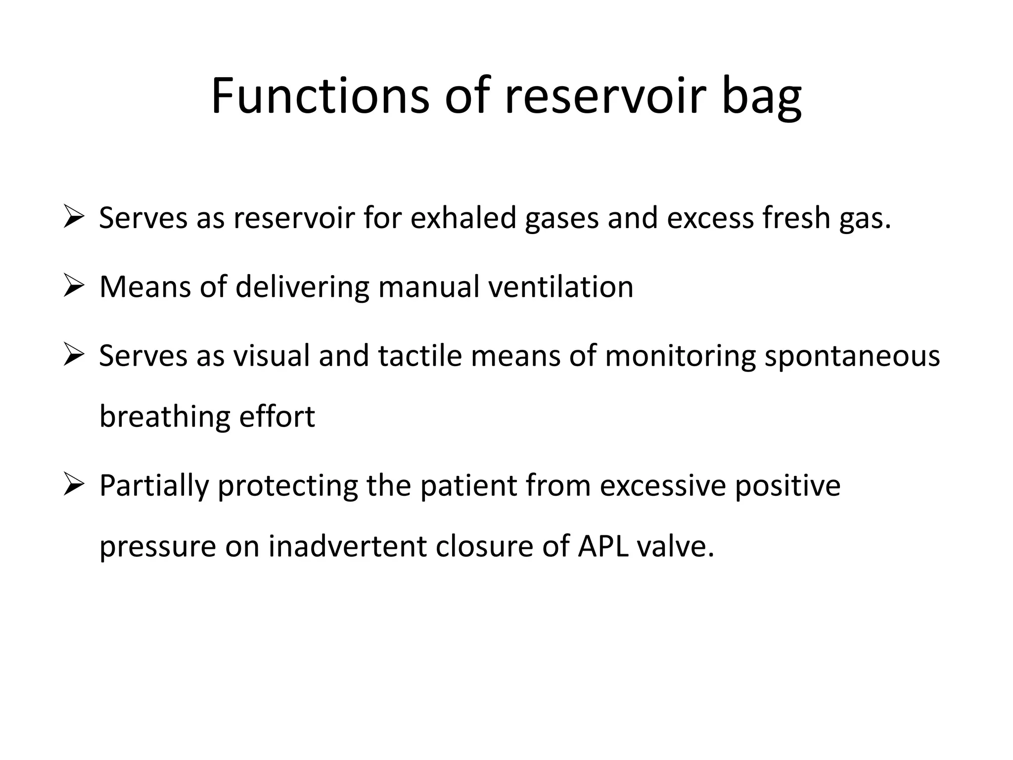 Functions of reservoir bag
 Serves as reservoir for exhaled gases and excess fresh gas.
 Means of delivering manual ventilation
 Serves as visual and tactile means of monitoring spontaneous
breathing effort
 Partially protecting the patient from excessive positive
pressure on inadvertent closure of APL valve.
 