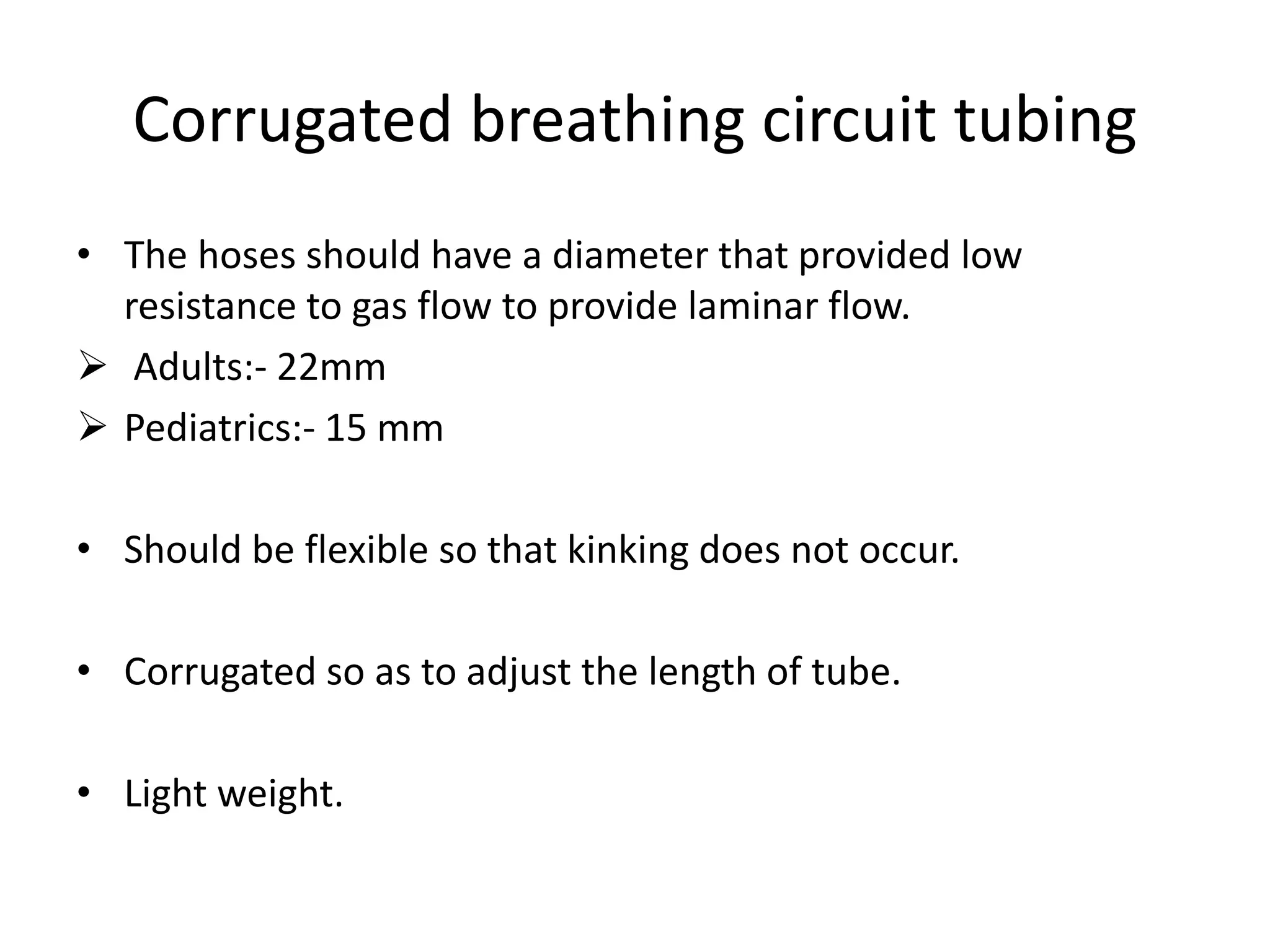 Corrugated breathing circuit tubing
• The hoses should have a diameter that provided low
resistance to gas flow to provide laminar flow.
 Adults:- 22mm
 Pediatrics:- 15 mm
• Should be flexible so that kinking does not occur.
• Corrugated so as to adjust the length of tube.
• Light weight.
 