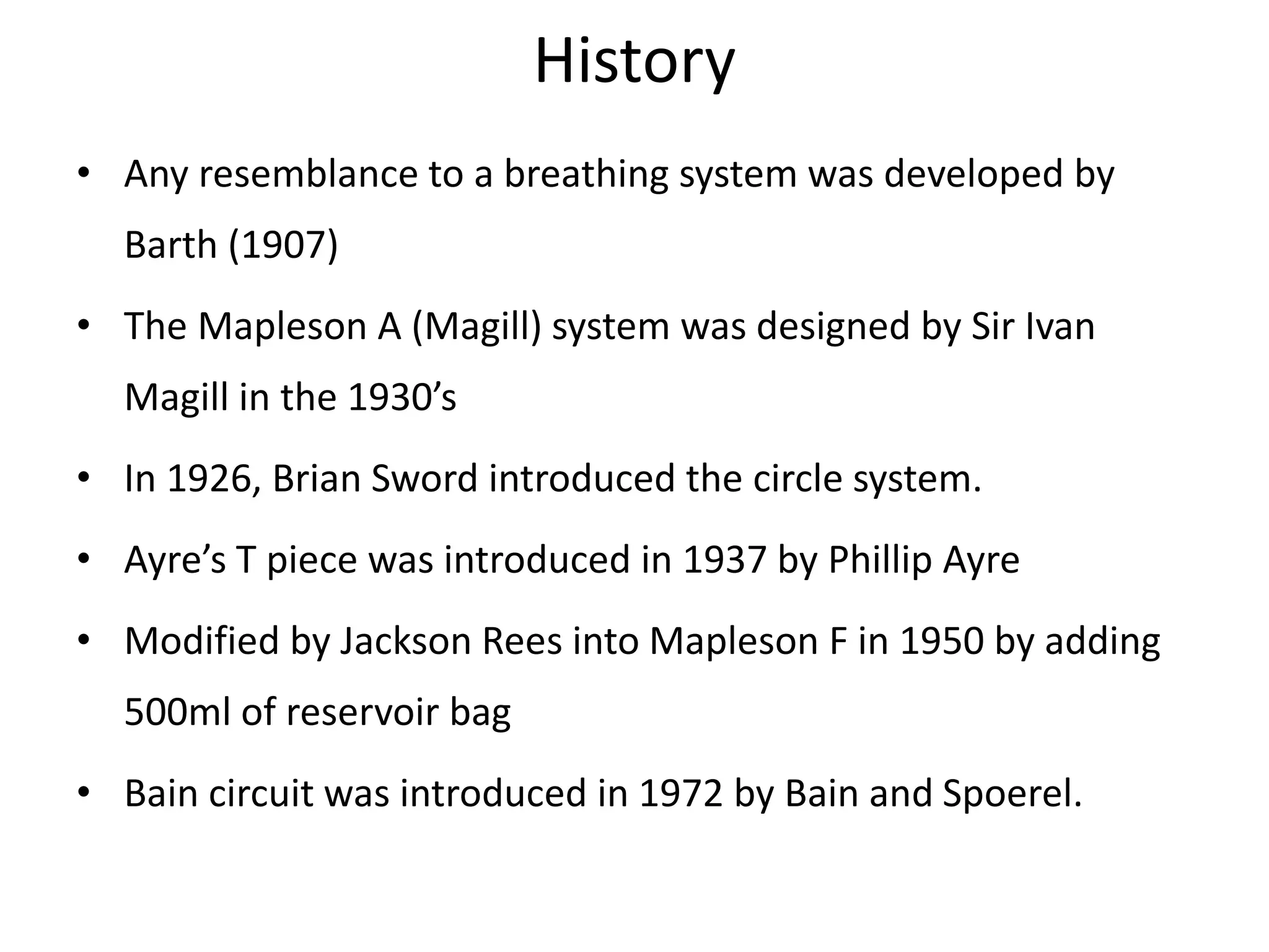 History
• Any resemblance to a breathing system was developed by
Barth (1907)
• The Mapleson A (Magill) system was designed by Sir Ivan
Magill in the 1930’s
• In 1926, Brian Sword introduced the circle system.
• Ayre’s T piece was introduced in 1937 by Phillip Ayre
• Modified by Jackson Rees into Mapleson F in 1950 by adding
500ml of reservoir bag
• Bain circuit was introduced in 1972 by Bain and Spoerel.
 