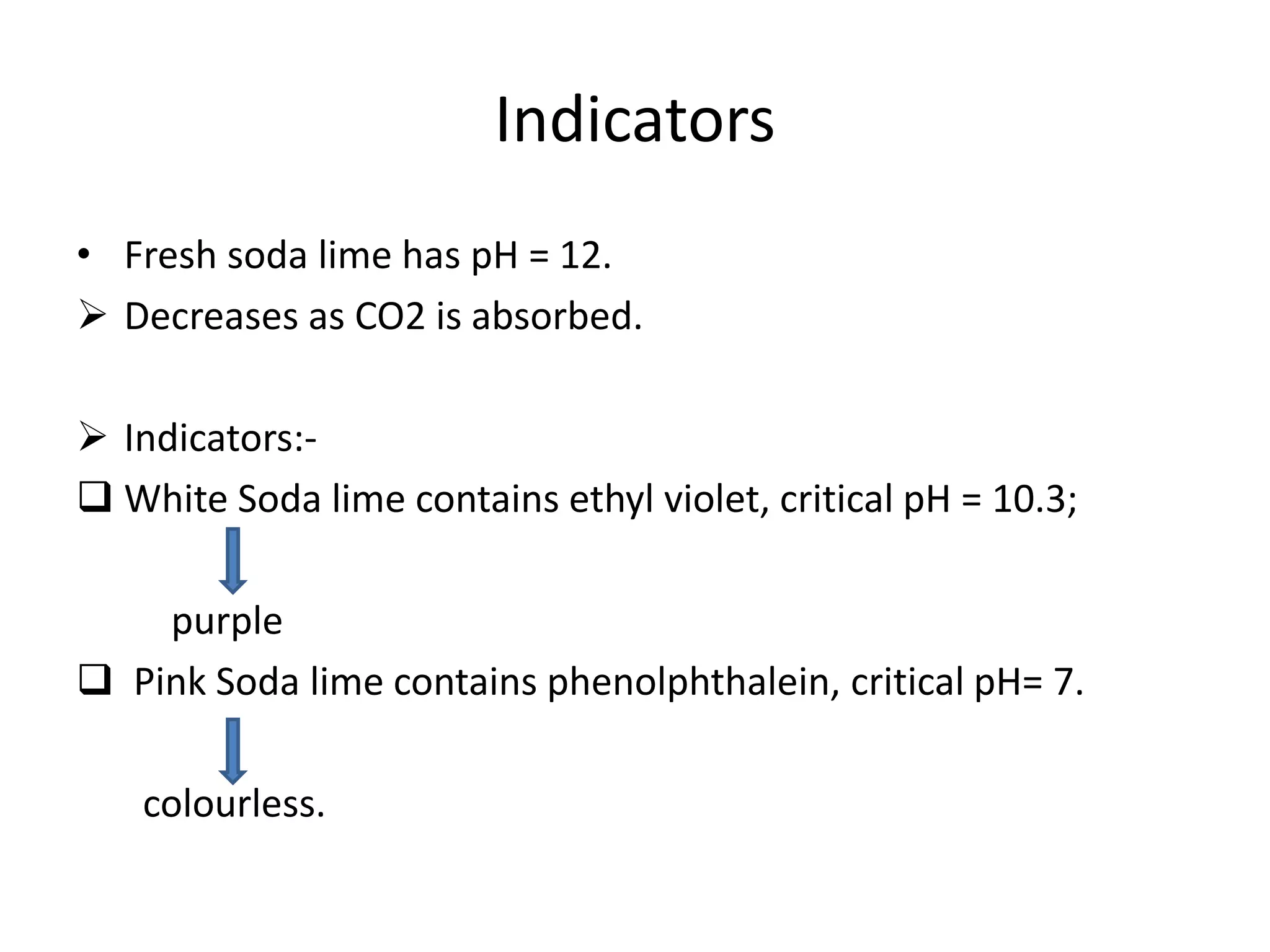 Indicators
• Fresh soda lime has pH = 12.
 Decreases as CO2 is absorbed.
 Indicators:-
 White Soda lime contains ethyl violet, critical pH = 10.3;
purple
 Pink Soda lime contains phenolphthalein, critical pH= 7.
colourless.
 