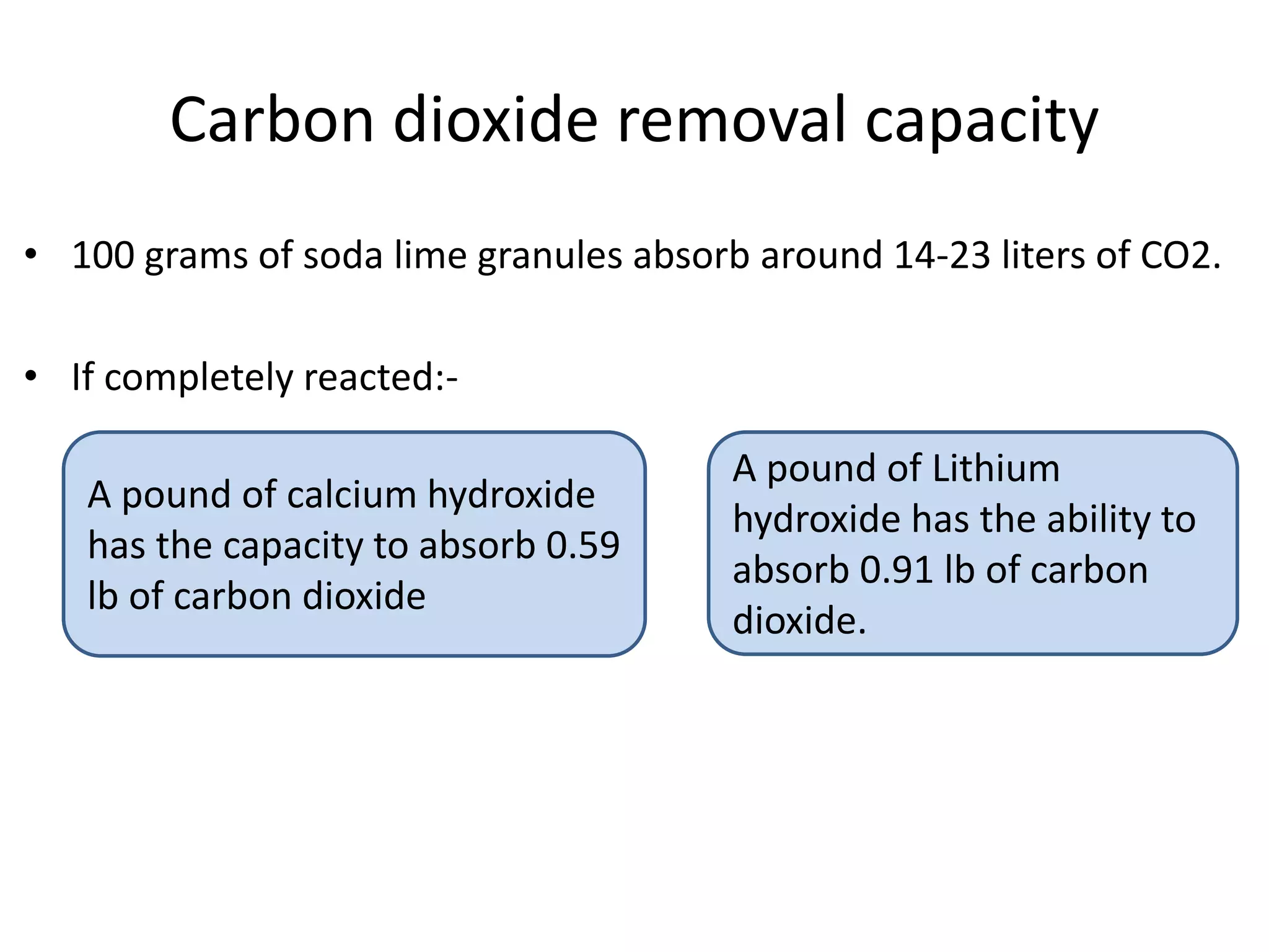 Carbon dioxide removal capacity
• 100 grams of soda lime granules absorb around 14-23 liters of CO2.
• If completely reacted:-
A pound of calcium hydroxide
has the capacity to absorb 0.59
lb of carbon dioxide
A pound of Lithium
hydroxide has the ability to
absorb 0.91 lb of carbon
dioxide.
 