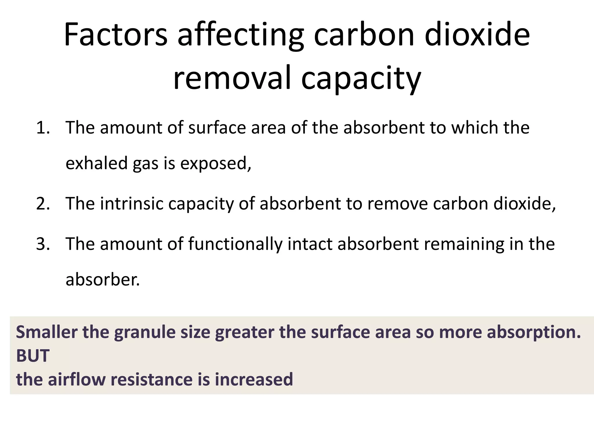 Factors affecting carbon dioxide
removal capacity
1. The amount of surface area of the absorbent to which the
exhaled gas is exposed,
2. The intrinsic capacity of absorbent to remove carbon dioxide,
3. The amount of functionally intact absorbent remaining in the
absorber.
Smaller the granule size greater the surface area so more absorption.
BUT
the airflow resistance is increased
 