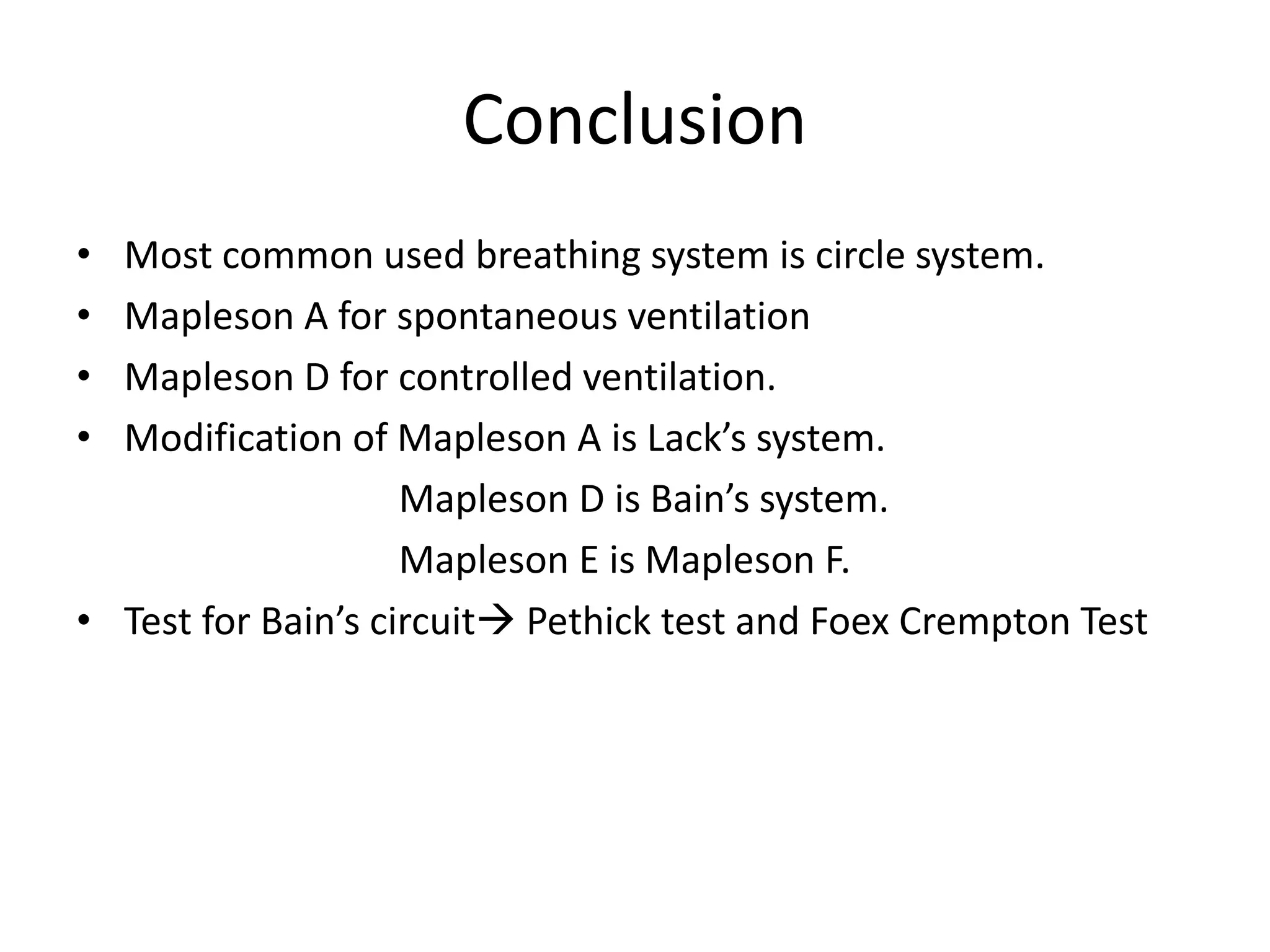Conclusion
• Most common used breathing system is circle system.
• Mapleson A for spontaneous ventilation
• Mapleson D for controlled ventilation.
• Modification of Mapleson A is Lack’s system.
Mapleson D is Bain’s system.
Mapleson E is Mapleson F.
• Test for Bain’s circuit Pethick test and Foex Crempton Test
 