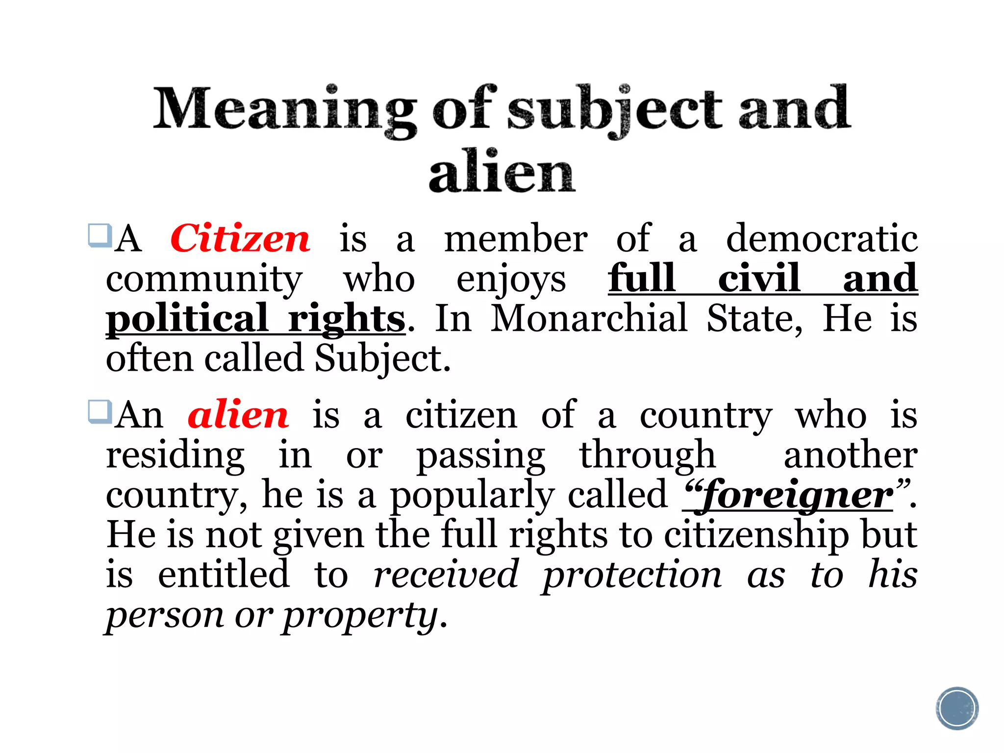 A Citizen is a member of a democratic
community who enjoys full civil and
political rights. In Monarchial State, He is
often called Subject.
An alien is a citizen of a country who is
residing in or passing through another
country, he is a popularly called “foreigner”.
He is not given the full rights to citizenship but
is entitled to received protection as to his
person or property.
 