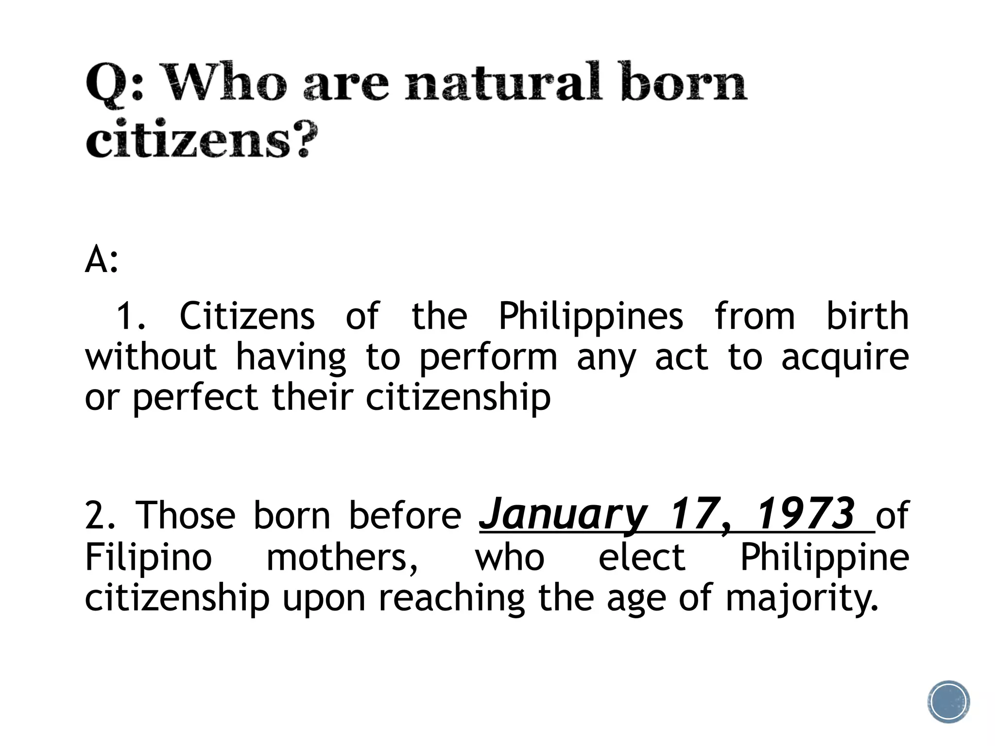 A:
1. Citizens of the Philippines from birth
without having to perform any act to acquire
or perfect their citizenship
2. Those born before January 17, 1973 of
Filipino mothers, who elect Philippine
citizenship upon reaching the age of majority.
 