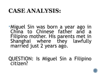 Miguel Sin was born a year ago in
China to Chinese father and a
Filipino mother. His parents met in
Shanghai where they lawfully
married just 2 years ago.
QUESTION: Is Miguel Sin a Filipino
citizen?
 