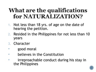 1. Not less than 18 yrs. of age on the date of
hearing the petition.
2. Resided in the Philippines for not less than 10
years
3. Character
 good moral
 believes in the Constitution
 irreproachable conduct during his stay in
the Philippines
 