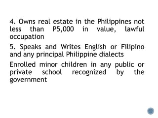 4. Owns real estate in the Philippines not
less than P5,000 in value, lawful
occupation
5. Speaks and Writes English or Filipino
and any principal Philippine dialects
Enrolled minor children in any public or
private school recognized by the
government
 
